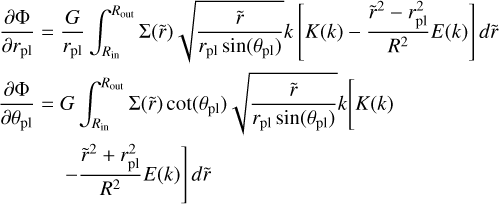 $ \matrix{ {{{\partial \Phi } \over {\partial {r_{{\rm{pl}}}}}} = } \hfill &amp; {{G \over {{r_{{\rm{pl}}}}}}\int_{{R_{{\rm{in}}}}}^{{R_{{\rm{out}}}}} {\Sigma \left( {\tilde r} \right)\sqrt {{{\tilde r} \over {{r_{{\rm{pl}}}}\sin \left( {{\theta _{{\rm{pl}}}}} \right)}}} k\left[ {K\left( k \right) - {{{{\tilde r}^2} - r_{{\rm{pl}}}^2} \over {{R^2}}}E\left( k \right)} \right]d\tilde r} } \hfill \cr {{{\partial \Phi } \over {\partial {r_{{\rm{pl}}}}}} = } \hfill &amp; {G\int_{{R_{{\rm{in}}}}}^{{R_{{\rm{out}}}}} {\Sigma \left( {\tilde r} \right)\cot \left( {{\theta _{{\rm{pl}}}}} \right)\sqrt {{{\tilde r} \over {{r_{{\rm{pl}}}}\sin \left( {{\theta _{{\rm{pl}}}}} \right)}}} k\left[ {K\left( k \right)} \right.} } \hfill \cr {} \hfill &amp; {\left. { - {{{{\tilde r}^2} + r_{{\rm{pl}}}^2} \over {{R^2}}}E\left( k \right)} \right]d\tilde r} \hfill \cr } $