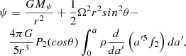 Mathematical equation: $$ \begin{aligned} {\psi }&= {GM_{\psi }\over {r^2}} + {1\over {2}}\Omega ^2r^2 sin^2\theta - \nonumber \\&{4\pi G\over {5r^3}}P_2(cos\theta )\int _{0}^{a}\rho {d\over {da^{\prime }}}\left(a^{\prime 5}f_2\right)da^{\prime } , \end{aligned} $$