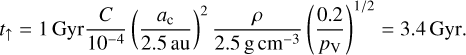 ${t_ \uparrow } = 1\,{\rm{Gyr}}{C \over {{{10}^{ - 4}}}}{\left( {{{{a_c}} \over {2.5\,{\rm{au}}}}} \right)^2}{\rho \over {2.5{\rm{g}}\,{\rm{c}}{{\rm{m}}^{ - 3}}}}{\left( {{{0.2} \over {P{\rm{V}}}}} \right)^{{1 \mathord{\left/ {\vphantom {1 2}} \right. \kern-\nulldelimiterspace} 2}}} = 3.4{\rm{Gyr}}{\rm{.}}$