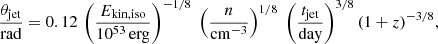 $$ \begin{aligned} \frac{\theta _{\rm jet}}{{\mathrm{rad} }} = 0.12\,\left(\frac{E_{\rm kin,iso}}{10^{53}\,\mathrm{erg}}\right)^{-1/8}\; \left(\frac{n}{\mathrm{cm}^{-3}}\right)^{1/8}\; \left(\frac{t_{\rm jet}}{\mathrm{day}}\right)^{3/8}(1+z)^{-3/8}, \end{aligned} $$
