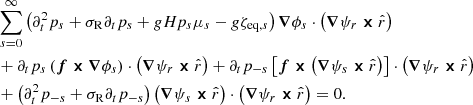 $$ \begin{aligned} \nonumber&\sum _{s=0}^\infty \left(\partial _t^2p_s+\sigma _{\rm R}\partial _t p_s +gHp_s\mu _s -g{\zeta }_{\mathrm{eq} ,s}\right)\boldsymbol{\nabla }\phi _s\cdot \left(\boldsymbol{\nabla }\psi _r\boldsymbol{\times }\hat{r}\right)\\\nonumber&+ \partial _t p_s\left(\boldsymbol{f}\boldsymbol{\times }\boldsymbol{\nabla }\phi _s\right)\cdot \left(\boldsymbol{\nabla }\psi _r\boldsymbol{\times }\hat{r}\right)+\partial _t p_{-s}\left[\boldsymbol{f}\boldsymbol{\times }\left(\boldsymbol{\nabla }\psi _s\boldsymbol{\times }\hat{r}\right)\right]\cdot \left(\boldsymbol{\nabla }\psi _r\boldsymbol{\times }\hat{r}\right) \\&+\left(\partial _t^2p_{-s}+\sigma _{\rm R}\partial _tp_{-s}\right)\left(\boldsymbol{\nabla }\psi _s\boldsymbol{\times }\hat{r}\right)\cdot \left(\boldsymbol{\nabla }\psi _r\boldsymbol{\times }\hat{r}\right)=0. \end{aligned} $$