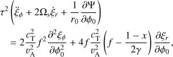 $\matrix{{{\tau ^2}\left( {{{\ddot \xi }_\phi } + 2{{\rm{\Omega }}_{\rm{s}}}{{\dot \xi }_r} + {1 \over {{r_0}}}{{\partial {\rm{\Psi }}} \over {\partial {\phi _0}}}} \right)} \hfill \cr {\,\,\,\,\,\,\, = 2{{c_{\rm{T}}^2} \over {v_{\rm{A}}^2}}{f^2}{{{\partial ^2}{\xi _\phi }} \over {\partial \phi _0^2}} + 4f{{c_{\rm{T}}^2} \over {v_{\rm{A}}^2}}\left( {f - {{1 - x} \over {2\gamma }}} \right){{\partial {\xi _r}} \over {\partial {\phi _0}}},} \hfill \cr } $