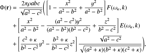 $\matrix{ {{\rm{\Phi }}\left( {\bf{r}} \right)} \hfill &amp; = \hfill &amp; {{{2\pi \rho abc} \over {\sqrt {{a^2} - {c^2}} }}\left( {\left[ {1 - {{{x^2}} \over {{a^2} - {b^2}}} + {{{y^2}} \over {{a^2} - {b^2}}}} \right]F\left( {{\omega _\kappa },k} \right)} \right.} \hfill \cr {} \hfill &amp; + \hfill &amp; {\left[ {{{{x^2}} \over {{a^2} - {b^2}}} - {{\left( {{a^2} - {c^2}} \right){y^2}} \over {\left( {{a^2} - {b^2}} \right)\left( {{b^2} - {c^2}} \right)}} + {{{z^2}} \over {{b^2} - {c^2}}}} \right]E\left( {{\omega _\kappa },k} \right)} \hfill \cr {} \hfill &amp; + \hfill &amp; {\left. {\left[ {{{{c^2} + \kappa } \over {{b^2} - {c^2}}}{y^2} - {{{b^2} + \kappa } \over {{b^2} - {c^2}}}{z^2}} \right]{{\sqrt {{a^2} - {c^2}} } \over {\sqrt {\left( {{a^2} + \kappa } \right)\left( {{b^2} + \kappa } \right)\left( {{c^2} + \kappa } \right)} }}} \right),} \hfill \cr } $
