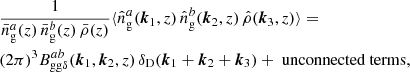 $$ \begin{aligned}&\frac{1}{\bar{n}^a_\mathrm{g} (z)\, \bar{n}^b_\mathrm{g} (z)\, \bar{\rho }(z)}\langle {\hat{n}^a_\mathrm{g} (\boldsymbol{k}_1, z) \, \hat{n}^b_\mathrm{g} (\boldsymbol{k}_2, z) \, \hat{\rho }(\boldsymbol{k}_3, z)}{\rangle } =\\&\nonumber (2\pi )^3 B _{\mathrm{gg} \delta }^{ab}(\boldsymbol{k}_1, \boldsymbol{k}_2, z) \, \delta _{\rm D}(\boldsymbol{k}_1+\boldsymbol{k}_2+\boldsymbol{k}_3) + \text{ unconnected} \text{ terms}, \end{aligned} $$