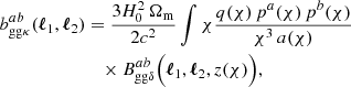 $$ \begin{aligned} b _{\mathrm{gg} \kappa }^{ab}(\boldsymbol{\ell }_1, \boldsymbol{\ell }_2)&= \frac{3H_0^2\, \Omega _\mathrm{m} }{2c^2} \int {\chi } \frac{q(\chi )\, p^a(\chi )\, p^b(\chi )}{\chi ^3\, a(\chi )}\\&\nonumber \quad \times B _{\mathrm{gg} \delta }^{ab}\Big (\boldsymbol{\ell }_1, \boldsymbol{\ell }_2, z(\chi )\Big ), \end{aligned} $$