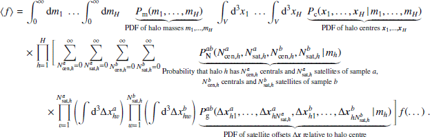 $$ \begin{aligned} \langle {f}{\rangle }&= \int _0^\infty {m_1}\; \dots \int _0^\infty {m_{H}}\;\underbrace{P_{\rm m}(m_1, \dots , m_{H})}_{{\text{PDF} \text{ of} \text{ halo} \text{ masses} m_1, \dots , m_H}}\, \int _V [3]{x_1}\; \dots \int _V [3]{x_{H}}\; \underbrace{P_{\rm c}(\boldsymbol{x}_1, \dots , \boldsymbol{x}_{H}\,|\, m_1, \dots , m_{H})}_{{\text{PDF} \text{ of} \text{ halo} \text{ centres} \boldsymbol{x}_1, \dots , \boldsymbol{x}_{H}}} \\&\nonumber \quad \times \prod _{h=1}^{H}\Bigg [ \sum _{N_{\mathrm{cen} , h}^{a}=0}^\infty \sum _{N_{\mathrm{sat} , h}^{a}=0}^\infty \sum _{N_{\mathrm{cen} , h}^{b}=0}^\infty \sum _{N_{\mathrm{sat} , h}^{b}=0}^\infty \underbrace{P^{ab}_\mathrm{N} (N_{\mathrm{cen} , h}^{a}, N_{\mathrm{sat} , h}^{a}, N_{\mathrm{cen} , h}^{b}, N_{\mathrm{sat} , h}^{b}\,|\,m_h)}_{\begin{matrix} \text{ Probability} \text{ that} \text{ halo} { h} \text{ has} N_{\mathrm{cen} , h}^{a} \text{ centrals} \text{ and} N_{\mathrm{sat} , h}^{a} \text{ satellites} \text{ of} \text{ sample} a,\\ N_{\mathrm{cen} , h}^{b} \text{ centrals} \text{ and} N_{\mathrm{sat} , h}^{b} \text{ satellites} \text{ of} \text{ sample} b \end{matrix}}\\&\nonumber \quad \quad \quad \times \prod _{v=1}^{N_{\mathrm{sat} , h}^{a}}\left(\int [3]{\Delta {x}^{a}_{hv}}\right)\, \prod _{w=1}^{N_{\mathrm{sat} , h}^{b}}\left(\int [3]{\Delta {x}^{b}_{hw}}\right)\, \underbrace{P^{ab}_\mathrm{g} (\Delta \boldsymbol{x}^{a}_{h1}, \dots , \Delta \boldsymbol{x}^{a}_{hN_{\mathrm{sat} , h}^{a}}, \Delta \boldsymbol{x}^{b}_{h1}, \dots , \Delta \boldsymbol{x}^{b}_{hN_{\mathrm{sat} , h}^{b}}\,|\, m_h)}_{\text{PDF} \text{ of} \text{ satellite} \text{ offsets} \Delta \boldsymbol{x} \text{ relative} \text{ to} \text{ halo} \text{ centre}}\Bigg ]\, f(\dots )\;. \end{aligned} $$