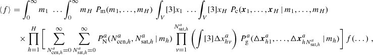 $$ \begin{aligned} \langle {f}{\rangle }&= \int _0^\infty {m_1}\; \dots \int _0^\infty {m_{H}}\;{P_{\rm m}(m_1, \dots , m_{H})}\, \int _V [3]{x_1}\; \dots \int _V [3]{x_{H}}\; {P_{\rm c}(\boldsymbol{x}_1, \dots , \boldsymbol{x}_{H}\,|\, m_1, \dots , m_{H})} \\&\nonumber \quad \times \prod _{h=1}^{H}\Bigg [ \sum _{N_{\mathrm{cen} , h}^{a}=0}^\infty \sum _{N_{\mathrm{sat} , h}^{a}=0}^\infty {P^a_\mathrm{N} (N_{\mathrm{cen} , h}^{a}, N_{\mathrm{sat} , h}^{a}\,|\,m_h)} \prod _{v=1}^{N_{\mathrm{sat} , h}^{a}}\left(\int [3]{\Delta {x}^{a}_{hv}}\right)\, {P^a_\mathrm{g} (\Delta \boldsymbol{x}^{a}_{h1}, \dots , \Delta \boldsymbol{x}^{a}_{hN_{\mathrm{sat} , h}^{a}}\,|\, m_h)}\Bigg ]\, f(\dots )\;, \end{aligned} $$