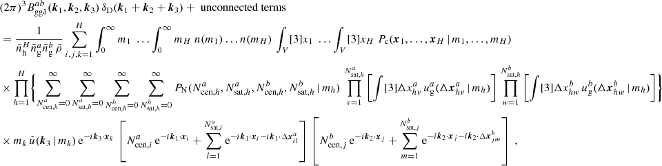 $$ \begin{aligned}&\nonumber (2\pi )^3 B _{\mathrm{gg} \delta }^{ab}(\boldsymbol{k}_1, \boldsymbol{k}_2, \boldsymbol{k}_3)\, \delta _{\rm D}(\boldsymbol{k}_1+\boldsymbol{k}_2+\boldsymbol{k}_3) + \text{ unconnected} \text{ terms}\\&= \frac{1}{\bar{n}_\mathrm{h} ^H \bar{n}^a_\mathrm{g} \bar{n}^b_\mathrm{g} \, \bar{\rho }} \sum _{i,j,k=1}^H \int _0^\infty {m_1}\; \dots \int _0^\infty {m_{H}}\; n(m_1) \dots n(m_H)\, \int _V [3]{x_1}\; \dots \int _V [3]{x_{H}}\; P_{\rm c}(\boldsymbol{x}_1, \dots , \boldsymbol{x}_{H}\,|\, m_1, \dots , m_{H}) \\&\nonumber \times \prod _{h=1}^{H}\Biggl \{ \sum _{N_{\mathrm{cen} , h}^{a}=0}^\infty \sum _{N_{\mathrm{sat} , h}^{a}=0}^\infty \sum _{N_{\mathrm{cen} , h}^{b}=0}^\infty \sum _{N_{\mathrm{sat} , h}^{b}=0}^\infty {P_\mathrm{N} (N_{\mathrm{cen} , h}^{a}, N_{\mathrm{sat} , h}^{a}, N_{\mathrm{cen} , h}^{b}, N_{\mathrm{sat} , h}^{b}\,|\,m_h)}\, \prod _{v=1}^{N_{\mathrm{sat} , h}^{a}} \left[ \int [3]{\Delta {x}^{a}_{hv}}\, u_\mathrm{g} ^{a}(\Delta \boldsymbol{x}^{a}_{hv}\,|\,m_h) \right]\, \prod _{w=1}^{N_{\mathrm{sat} , h}^{b}} \left[ \int [3]{\Delta {x}^{b}_{hw}}\, u_\mathrm{g} ^{b}(\Delta \boldsymbol{x}^{b}_{hw}\,|\,m_h) \right]\Biggr \}\\&\nonumber \times m_k\, \hat{u}(\boldsymbol{k}_3\,|\,m_k)\, \mathrm{e} ^{-{i}\boldsymbol{k}_3\cdot \boldsymbol{x}_k}\, \left[N_{\mathrm{cen} , i}^{a}\,\mathrm{e} ^{-{i}\boldsymbol{k}_1\cdot \boldsymbol{x}_i} + \sum _{l=1}^{N_{\mathrm{sat} , i}^{a}} \mathrm{e} ^{-{i}\boldsymbol{k}_1\cdot \boldsymbol{x}_i-{i}\boldsymbol{k}_1\cdot \Delta \boldsymbol{x}^a_{il}}\right]\, \left[N_{\mathrm{cen} , j}^{b}\,\mathrm{e} ^{-{i}\boldsymbol{k}_2\cdot \boldsymbol{x}_j} + \sum _{m=1}^{N_{\mathrm{sat} , j}^{b}} \mathrm{e} ^{-{i}\boldsymbol{k}_2\cdot \boldsymbol{x}_j-{i}\boldsymbol{k}_2\cdot \Delta \boldsymbol{x}^b_{jm}}\right]\;, \end{aligned} $$