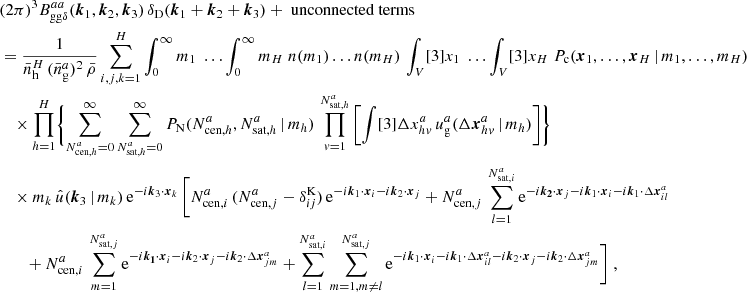 $$ \begin{aligned}&\nonumber (2\pi )^3 B _{\mathrm{gg} \delta }^{aa}(\boldsymbol{k}_1, \boldsymbol{k}_2, \boldsymbol{k}_3)\, \delta _{\rm D}(\boldsymbol{k}_1+\boldsymbol{k}_2+\boldsymbol{k}_3) + \text{ unconnected} \text{ terms}\\&= \frac{1}{\bar{n}_\mathrm{h} ^H\, (\bar{n}^a_\mathrm{g} )^2 \, \bar{\rho }} \sum _{i,j,k=1}^H \int _0^\infty {m_1}\; \dots \int _0^\infty {m_{H}}\; n(m_1) \dots n(m_H)\, \int _V [3]{x_1}\; \dots \int _V [3]{x_{H}}\; P_{\rm c}(\boldsymbol{x}_1, \dots , \boldsymbol{x}_{H}\,|\, m_1, \dots , m_{H}) \\&\nonumber \quad \times \prod _{h=1}^{H}\Biggl \{\sum _{N_{\mathrm{cen} , h}^{a}=0}^\infty \sum _{N_{\mathrm{sat} , h}^{a}=0}^\infty {P_\mathrm{N} (N_{\mathrm{cen} , h}^{a}, N_{\mathrm{sat} , h}^{a}\,|\,m_h)}\, \prod _{v=1}^{N_{\mathrm{sat} , h}^{a}} \left[ \int [3]{\Delta {x}^{a}_{hv}}\, u_\mathrm{g} ^{a}(\Delta \boldsymbol{x}^{a}_{hv}\,|\,m_h) \right]\Biggr \}\\&\nonumber \quad \times m_k\, \hat{u}(\boldsymbol{k}_3\,|\,m_k)\, \mathrm{e} ^{-{i}\boldsymbol{k}_3\cdot \boldsymbol{x}_k}\,\Bigg [N_{\mathrm{cen} , i}^{a}\,(N_{\mathrm{cen} , j}^{a} - \delta ^\mathrm{K}_{i j})\,\mathrm{e} ^{-{i}\boldsymbol{k}_1\cdot \boldsymbol{x}_i-{i}\boldsymbol{k}_2\cdot \boldsymbol{x}_j} + N_{\mathrm{cen} , j}^{a}\,\sum _{l=1}^{N_{\mathrm{sat} , i}^{a}} \mathrm{e} ^{-{i}\boldsymbol{k_2}\cdot \boldsymbol{x}_j-{i}\boldsymbol{k}_1\cdot \boldsymbol{x}_i-{i}\boldsymbol{k}_1\cdot \Delta \boldsymbol{x}^a_{il}}\\&\nonumber \quad \quad + N_{\mathrm{cen} , i}^{a}\,\sum _{m=1}^{N_{\mathrm{sat} , j}^{a}} \mathrm{e} ^{-{i}\boldsymbol{k_1}\cdot \boldsymbol{x}_i-{i}\boldsymbol{k}_2\cdot \boldsymbol{x}_j-{i}\boldsymbol{k}_2\cdot \Delta \boldsymbol{x}^a_{jm}} + \sum _{l=1}^{N_{\mathrm{sat} , i}^{a}} \sum _{m=1, m\ne l}^{N_{\mathrm{sat} , j}^{a}} \mathrm{e} ^{-{i}\boldsymbol{k}_1\cdot \boldsymbol{x}_i - {i}\boldsymbol{k}_1\cdot \Delta \boldsymbol{x}_{il}^a-{i}\boldsymbol{k}_2\cdot \boldsymbol{x}_j-{i}\boldsymbol{k}_2\cdot \Delta \boldsymbol{x}^a_{jm}}\Bigg ]\;, \end{aligned} $$