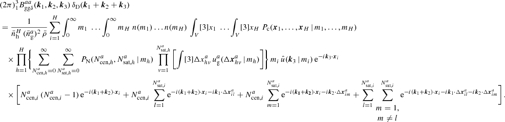 $$ \begin{aligned}&\nonumber (2\pi )^3 _{1} B _{\mathrm{gg} \delta }^{aa}(\boldsymbol{k}_1, \boldsymbol{k}_2, \boldsymbol{k}_3)\, \delta _{\rm D}(\boldsymbol{k}_1+\boldsymbol{k}_2+\boldsymbol{k}_3)\\&= \frac{1}{\bar{n}_\mathrm{h} ^H\,(\bar{n}^a_\mathrm{g} )^2\, \bar{\rho }} \sum _{i=1}^H \int _0^\infty {m_1}\; \dots \int _0^\infty {m_H}\; n(m_1)\dots n(m_H) \, \int _V [3]{x_1}\; \dots \int _V [3]{x_{H}}\; P_{\rm c}(\boldsymbol{x}_1, \dots , \boldsymbol{x}_{H}\,|\, m_1, \dots , m_{H}) \\&\nonumber \quad \times \prod _{h=1}^{H}\Biggl \{ \sum _{N_{\mathrm{cen} , h}^{a}=0}^\infty \sum _{N_{\mathrm{sat} , h}^{a}=0}^\infty {P_\mathrm{N} (N_{\mathrm{cen} , h}^{a}, N_{\mathrm{sat} , h}^{a}\,|\,m_h)}\, \prod _{v=1}^{N_{\mathrm{sat} , h}^{a}} \left[ \int [3]{\Delta {x}^{a}_{hv}}\, u_\mathrm{g} ^{a}(\Delta \boldsymbol{x}^{a}_{hv}\,|\,m_h) \right]\Biggr \}\, m_i\, \hat{u}(\boldsymbol{k}_3\,|\,m_i)\, \mathrm{e} ^{-{i}\boldsymbol{k}_3\cdot \boldsymbol{x}_i}\, \\&\nonumber \quad \times \Bigg [N_{\mathrm{cen} , i}^{a}\,(N_{\mathrm{cen} , i}^{a} - 1)\,\mathrm{e} ^{-{i}(\boldsymbol{k}_1+\boldsymbol{k}_2)\cdot \boldsymbol{x}_i} + N_{\mathrm{cen} , i}^{a}\,\sum _{l=1}^{N_{\mathrm{sat} , i}^{a}} \mathrm{e} ^{-{i}(\boldsymbol{k}_1+\boldsymbol{k}_2)\cdot \boldsymbol{x}_i-{i}\boldsymbol{k}_1\cdot \Delta \boldsymbol{x}^a_{il}} + N_{\mathrm{cen} , i}^{a}\,\sum _{m=1}^{N_{\mathrm{sat} , i}^{a}} \mathrm{e} ^{-{i}(\boldsymbol{k_1}+\boldsymbol{k_2})\cdot \boldsymbol{x}_i-{i}\boldsymbol{k}_2\cdot \Delta \boldsymbol{x}^a_{im}} + \sum _{l=1}^{N_{\mathrm{sat} , i}^{a}} \sum ^{N_{\mathrm{sat} , i}^{a}}_{\begin{matrix} m=1,\\ m\ne l \end{matrix}} \mathrm{e} ^{-{i}(\boldsymbol{k}_1+\boldsymbol{k}_2)\cdot \boldsymbol{x}_i - {i}\boldsymbol{k}_1\cdot \Delta \boldsymbol{x}^a_{il}-{i}\boldsymbol{k}_2\cdot \Delta \boldsymbol{x}^a_{im}}\Bigg ]\,. \end{aligned} $$