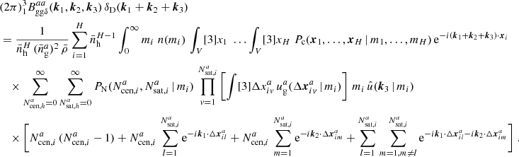 $$ \begin{aligned}&\nonumber (2\pi )^3 _{1} B _{\mathrm{gg} \delta }^{aa}(\boldsymbol{k}_1, \boldsymbol{k}_2, \boldsymbol{k}_3)\, \delta _{\rm D}(\boldsymbol{k}_1+\boldsymbol{k}_2+\boldsymbol{k}_3)\\&= \frac{1}{\bar{n}_\mathrm{h} ^H\,(\bar{n}^a_\mathrm{g} )^2\, \bar{\rho }} \sum _{i=1}^H \bar{n}_\mathrm{h} ^{H-1} \int _0^\infty {m_i}\; n(m_i) \, \int _V [3]{x_1}\; \dots \int _V [3]{x_{H}}\; P_{\rm c}(\boldsymbol{x}_1, \dots , \boldsymbol{x}_{H}\,|\, m_1, \dots , m_{H})\, \mathrm{e} ^{-{i}(\boldsymbol{k}_1 + \boldsymbol{k}_2 +\boldsymbol{k}_3)\cdot \boldsymbol{x}_i}\, \\&\nonumber \quad \times \sum _{N_{\mathrm{cen} , h}^{a}=0}^\infty \sum _{N_{\mathrm{sat} , h}^{a}=0}^\infty {P_\mathrm{N} (N_{\mathrm{cen} , i}^{a}, N_{\mathrm{sat} , i}^{a}\,|\,m_i)}\, \prod _{v=1}^{N_{\mathrm{sat} , i}^{a}} \left[ \int [3]{\Delta {x}^{a}_{iv}}\, u_\mathrm{g} ^{a}(\Delta \boldsymbol{x}^{a}_{iv}\,|\,m_i) \right]\, m_i\, \hat{u}(\boldsymbol{k}_3\,|\,m_i) \\&\nonumber \quad \times \Bigg [N_{\mathrm{cen} , i}^{a}\,(N_{\mathrm{cen} , i}^{a} - 1) + N_{\mathrm{cen} , i}^{a}\,\sum _{l=1}^{N_{\mathrm{sat} , i}^{a}} \mathrm{e} ^{-{i}\boldsymbol{k}_1\cdot \Delta \boldsymbol{x}^a_{il}} + N_{\mathrm{cen} , i}^{a}\,\sum _{m=1}^{N_{\mathrm{sat} , i}^{a}} \mathrm{e} ^{-{i}\boldsymbol{k}_2\cdot \Delta \boldsymbol{x}^a_{im}} + \sum _{l=1}^{N_{\mathrm{sat} , i}^{a}} \sum _{m=1, m\ne l}^{N_{\mathrm{sat} , i}^{a}} \mathrm{e} ^{ - {i}\boldsymbol{k}_1\cdot \Delta \boldsymbol{x}^a_{il}-{i}\boldsymbol{k}_2\cdot \Delta \boldsymbol{x}^a_{im}}\Bigg ]\;. \end{aligned} $$