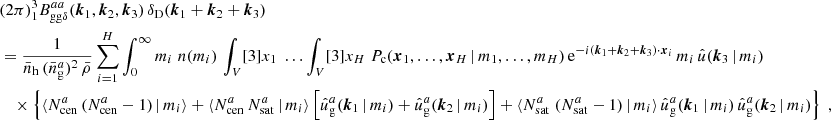 $$ \begin{aligned}&\nonumber (2\pi )^3 _{1} B _{\mathrm{gg} \delta }^{aa}(\boldsymbol{k}_1, \boldsymbol{k}_2, \boldsymbol{k}_3)\, \delta _{\rm D}(\boldsymbol{k}_1+\boldsymbol{k}_2+\boldsymbol{k}_3)\\&= \frac{1}{\bar{n}_\mathrm{h} \,(\bar{n}^a_\mathrm{g} )^2\, \bar{\rho }} \sum _{i=1}^H \int _0^\infty {m_i}\; n(m_i) \, \int _V [3]{x_1}\; \dots \int _V [3]{x_{H}}\; P_{\rm c}(\boldsymbol{x}_1, \dots , \boldsymbol{x}_{H}\,|\, m_1, \dots , m_{H})\, \mathrm{e} ^{-{i}(\boldsymbol{k}_1 + \boldsymbol{k}_2 +\boldsymbol{k}_3)\cdot \boldsymbol{x}_i}\, m_i\, \hat{u}(\boldsymbol{k}_3\,|\,m_i) \\&\nonumber \quad \times \left\{ \langle {N_{\mathrm{cen} }^{a}\,(N_{\mathrm{cen} }^{a} - 1)\,|\,m_i}{\rangle } + \langle {N_{\mathrm{cen} }^{a}\, N_{\mathrm{sat} }^{a}\,|\,m_i}{\rangle } \left[ \hat{u}_\mathrm{g} ^a(\boldsymbol{k}_1\,|\,m_i) + \hat{u}_\mathrm{g} ^a(\boldsymbol{k}_2\,|\,m_i) \right] +\langle {N_{\mathrm{sat} }^{a}\; (N_{\mathrm{sat} }^{a}-1)\,|\, m_i}{\rangle }\, \hat{u}_\mathrm{g} ^a(\boldsymbol{k}_1\,|\,m_i)\, \hat{u}_\mathrm{g} ^a(\boldsymbol{k}_2\,|\,m_i)\right\} \;, \end{aligned} $$