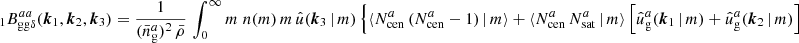 $$ \begin{aligned} _{1} B _{\mathrm{gg} \delta }^{aa}(\boldsymbol{k}_1, \boldsymbol{k}_2, \boldsymbol{k}_3)&= \frac{1}{(\bar{n}^a_\mathrm{g} )^2\, \bar{\rho }}\, \int _0^\infty {m}\; n(m)\, m\, \hat{u}(\boldsymbol{k}_3\,|\,m) \, \Big \{\langle {N_{\mathrm{cen} }^{a}\,(N_{\mathrm{cen} }^{a} - 1)\,|\,m}{\rangle } + \langle {N_{\mathrm{cen} }^{a}\, N_{\mathrm{sat} }^{a}\,|\,m}{\rangle } \left[ \hat{u}_\mathrm{g} ^a(\boldsymbol{k}_1\,|\,m) + \hat{u}_\mathrm{g} ^a(\boldsymbol{k}_2\,|\,m) \right]\end{aligned} $$