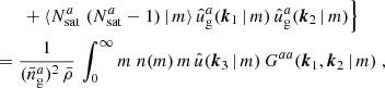 $$ \begin{aligned}&\nonumber \quad \quad +\langle {N_{\mathrm{sat} }^{a}\; (N_{\mathrm{sat} }^{a}-1)\,|\, m}{\rangle }\, \hat{u}_\mathrm{g} ^a(\boldsymbol{k}_1\,|\,m)\, \hat{u}_\mathrm{g} ^a(\boldsymbol{k}_2\,|\,m)\Big \} \;\\&= \frac{1}{(\bar{n}^a_\mathrm{g} )^2\, \bar{\rho }}\, \int _0^\infty {m}\; n(m)\, m\, \hat{u}(\boldsymbol{k}_3\,|\,m)\, G^{aa}(\boldsymbol{k}_1, \boldsymbol{k}_2\,|\, m) \;, \end{aligned} $$