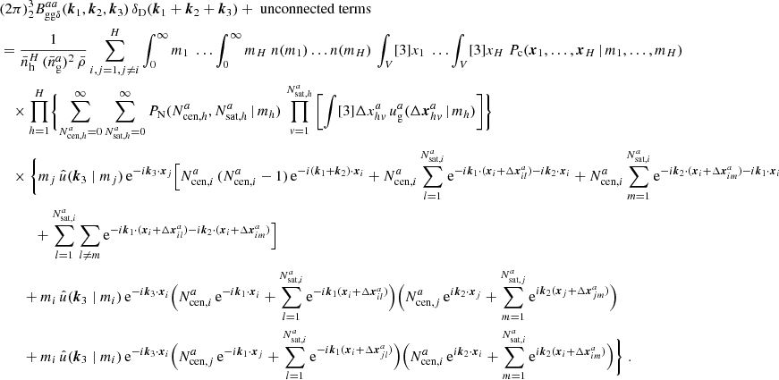 $$ \begin{aligned}&\nonumber (2\pi )^3 _{2} B _{\mathrm{gg} \delta }^{aa}(\boldsymbol{k}_1, \boldsymbol{k}_2, \boldsymbol{k}_3)\, \delta _{\rm D}(\boldsymbol{k}_1+\boldsymbol{k}_2+\boldsymbol{k}_3) + \text{ unconnected} \text{ terms}\\&= \frac{1}{\bar{n}_\mathrm{h} ^H\,(\bar{n}^a_\mathrm{g} )^2\, \bar{\rho }} \sum _{i,j=1, j\ne i}^H \int _0^\infty {m_1}\; \dots \int _0^\infty {m_H}\; n(m_1)\dots n(m_H) \, \int _V [3]{x_1}\; \dots \int _V [3]{x_{H}}\; P_{\rm c}(\boldsymbol{x}_1, \dots , \boldsymbol{x}_{H}\,|\, m_1, \dots , m_{H}) \\&\nonumber \quad \times \prod _{h=1}^{H}\Biggl \{ \sum _{N_{\mathrm{cen} , h}^{a}=0}^\infty \sum _{N_{\mathrm{sat} , h}^{a}=0}^\infty {P_\mathrm{N} (N_{\mathrm{cen} , h}^{a}, N_{\mathrm{sat} , h}^{a}\,|\,m_h)}\, \prod _{v=1}^{N_{\mathrm{sat} , h}^{a}} \left[ \int [3]{\Delta {x}^{a}_{hv}}\, u_\mathrm{g} ^{a}(\Delta \boldsymbol{x}^{a}_{hv}\,|\,m_h) \right] \Biggr \}\\&\nonumber \quad \times \Biggl \{ m_j\, \hat{u}(\boldsymbol{k}_3\; | \; m_j)\, \mathrm{e} ^{-{i}\boldsymbol{k}_3\cdot \boldsymbol{x}_j} \Big [ N_{\mathrm{cen} , i}^{a}\,(N_{\mathrm{cen} , i}^{a}-1)\,\mathrm{e} ^{-{i}(\boldsymbol{k}_1+\boldsymbol{k}_2)\cdot \boldsymbol{x}_i} + N_{\mathrm{cen} , i}^{a}\sum _{l=1}^{N_{\mathrm{sat} , i}^{a}}\mathrm{e} ^{-{i}\boldsymbol{k}_1\cdot (\boldsymbol{x}_i + \Delta \boldsymbol{x}^a_{il})-{i}\boldsymbol{k}_2\cdot \boldsymbol{x}_i} + N_{\mathrm{cen} , i}^{a}\sum _{m=1}^{N_{\mathrm{sat} , i}^{a}}\mathrm{e} ^{-{i}\boldsymbol{k}_2\cdot (\boldsymbol{x}_i + \Delta \boldsymbol{x}^a_{im})-{i}\boldsymbol{k}_1\cdot \boldsymbol{x}_i}\\&\nonumber \quad \quad \quad + \sum _{l=1}^{N_{\mathrm{sat} , i}^{a}}\sum _{l\ne m} \mathrm{e} ^{-{i}\boldsymbol{k}_1\cdot (\boldsymbol{x}_i + \Delta \boldsymbol{x}^a_{il})-{i}\boldsymbol{k}_2\cdot (\boldsymbol{x}_i + \Delta \boldsymbol{x}^a_{im})}\Big ]\\&\nonumber \quad \quad + m_i\, \hat{u}(\boldsymbol{k}_3\; | \; m_i)\, \mathrm{e} ^{-{i}\boldsymbol{k}_3\cdot \boldsymbol{x}_i} \Big (N_{\mathrm{cen} , i}^{a}\, \mathrm{e} ^{-{i}\boldsymbol{k}_1\cdot \boldsymbol{x}_i} + \sum _{l=1}^{N_{\mathrm{sat} , i}^{a}}\mathrm{e} ^{-{i}\boldsymbol{k}_1(\boldsymbol{x}_i + \Delta \boldsymbol{x}^a_{il})}\Big ) \Big (N_{\mathrm{cen} , j}^{a}\, \mathrm{e} ^{{i}\boldsymbol{k}_2\cdot \boldsymbol{x}_j} + \sum _{m=1}^{N_{\mathrm{sat} , j}^{a}}\mathrm{e} ^{{i}\boldsymbol{k}_2(\boldsymbol{x}_j + \Delta \boldsymbol{x}^a_{jm})}\Big ) \\&\nonumber \quad \quad + m_i\, \hat{u}(\boldsymbol{k}_3\; | \; m_i)\, \mathrm{e} ^{-{i}\boldsymbol{k}_3\cdot \boldsymbol{x}_i} \Big (N_{\mathrm{cen} , j}^{a}\, \mathrm{e} ^{-{i}\boldsymbol{k}_1\cdot \boldsymbol{x}_j} + \sum _{l=1}^{N_{\mathrm{sat} , i}^{a}}\mathrm{e} ^{-{i}\boldsymbol{k}_1(\boldsymbol{x}_i + \Delta \boldsymbol{x}^a_{jl})}\Big ) \Big (N_{\mathrm{cen} , i}^{a}\, \mathrm{e} ^{{i}\boldsymbol{k}_2\cdot \boldsymbol{x}_i} + \sum _{m=1}^{N_{\mathrm{sat} , i}^{a}}\mathrm{e} ^{{i}\boldsymbol{k}_2(\boldsymbol{x}_i + \Delta \boldsymbol{x}^a_{im})}\Big )\Biggr \}\;. \end{aligned} $$