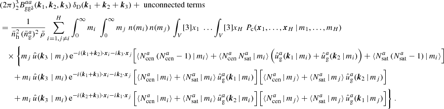 $$ \begin{aligned}&\nonumber (2\pi )^3 _{2} B _{\mathrm{gg} \delta }^{aa}(\boldsymbol{k}_1, \boldsymbol{k}_2, \boldsymbol{k}_3)\, \delta _{\rm D}(\boldsymbol{k}_1+\boldsymbol{k}_2+\boldsymbol{k}_3) + \text{ unconnected} \text{ terms}\\&= \frac{1}{\bar{n}_\mathrm{h} ^2\,(\bar{n}^a_\mathrm{g} )^2\, \bar{\rho }} \sum _{i=1, j\ne i}^H \int _0^\infty {m_i}\;\int _0^\infty {m_j}\; n(m_i)\, n(m_j) \, \int _V [3]{x_1}\; \dots \int _V [3]{x_{H}}\; P_{\rm c}(\boldsymbol{x}_1, \dots , \boldsymbol{x}_{H}\,|\, m_1, \dots , m_{H}) \\&\nonumber \quad \times \Biggl \{ m_j\, \hat{u}(\boldsymbol{k}_3\; | \; m_j)\, \mathrm{e} ^{-{i}(\boldsymbol{k}_1+\boldsymbol{k}_2)\cdot \boldsymbol{x}_i-{i}\boldsymbol{k}_3\cdot \boldsymbol{x}_j} \Big [ \langle {N_{\mathrm{cen} }^{a}\,(N_{\mathrm{cen} }^{a}-1)\,|\,m_i}{\rangle } + \langle {N_{\mathrm{cen} }^{a}\, N_{\mathrm{sat} }^{a}\,|\, m_i}{\rangle }\left(\hat{u}_\mathrm{g} ^a(\boldsymbol{k}_1\,|\,m_i) + \hat{u}_\mathrm{g} ^a(\boldsymbol{k}_2\,|\,m_i)\right) + \langle {N_{\mathrm{sat} }^{a}\, (N_{\mathrm{sat} }^{a}-1)\,|\,m_i}{\rangle }\Big ]\\&\nonumber \quad \quad + m_i\, \hat{u}(\boldsymbol{k}_3\; | \; m_i)\, \mathrm{e} ^{-{i}(\boldsymbol{k}_1+\boldsymbol{k}_3)\cdot \boldsymbol{x}_i - {i}\boldsymbol{k}_2\cdot \boldsymbol{x}_j}\, \Big [\langle {N_{\mathrm{cen} }^{a}\,|\,m_i}{\rangle } + \langle {N_{\mathrm{sat} }^{a}\,|\,m_i}{\rangle }\, \hat{u}_\mathrm{g} ^a(\boldsymbol{k}_1\,|\,m_i)\Big ]\, \Big [\langle {N_{\mathrm{cen} }^{a}\,|\,m_j}{\rangle } + \langle {N_{\mathrm{sat} }^{a}\,|\,m_j}{\rangle }\, \hat{u}_\mathrm{g} ^a(\boldsymbol{k}_2\,|\,m_j)\Big ] \\&\nonumber \quad \quad + m_i\, \hat{u}(\boldsymbol{k}_3\; | \; m_i)\, \mathrm{e} ^{-{i}(\boldsymbol{k}_2+\boldsymbol{k}_3)\cdot \boldsymbol{x}_i - {i}\boldsymbol{k}_1\cdot \boldsymbol{x}_j}\, \Big [\langle {N_{\mathrm{cen} }^{a}\,|\,m_i}{\rangle } + \langle {N_{\mathrm{sat} }^{a}\,|\,m_i}{\rangle }\, \hat{u}_\mathrm{g} ^a(\boldsymbol{k}_2\,|\,m_i)\Big ]\, \Big [\langle {N_{\mathrm{cen} }^{a}\,|\,m_j}{\rangle } + \langle {N_{\mathrm{sat} }^{a}\,|\,m_j}{\rangle }\, \hat{u}_\mathrm{g} ^a(\boldsymbol{k}_1\,|\,m_j)\Big ] \Biggr \} \;. \end{aligned} $$