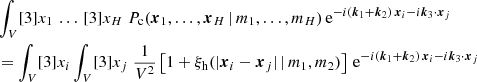 $$ \begin{aligned}&\nonumber \int _V [3]{x_1} \, \dots \, [3]{x_H}\; {P_{\rm c}(\boldsymbol{x}_1, \dots , \boldsymbol{x}_{H}\,|\, m_1, \dots , m_{H})}\, \mathrm{e} ^{-{i}(\boldsymbol{k}_1+\boldsymbol{k}_2)\, \boldsymbol{x}_i -{i}\boldsymbol{k}_3 \cdot \boldsymbol{x}_j} \\&= \int _V [3]{x_i} \int _V [3]{x_j}\; \frac{1}{V^2} \left[1 + \xi _\mathrm{h} (|\boldsymbol{x}_i- \boldsymbol{x}_j|\,|\,m_1, m_2)\right] \, \mathrm{e} ^{-{i}(\boldsymbol{k}_1+\boldsymbol{k}_2)\, \boldsymbol{x}_i -{i}\boldsymbol{k}_3 \cdot \boldsymbol{x}_j}\end{aligned} $$