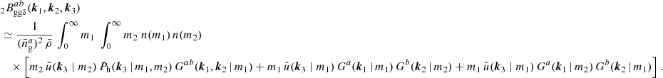 $$ \begin{aligned}&\nonumber _{2} B _{\mathrm{gg} \delta }^{ab}(\boldsymbol{k}_1, \boldsymbol{k}_2, \boldsymbol{k}_3)\\&\simeq \frac{1}{(\bar{n}^a_\mathrm{g} )^2\, \bar{\rho }} \, \int _0^\infty {m_1}\;\int _0^\infty {m_2}\; n(m_1)\, n(m_2) \\&\nonumber \quad \times \Big [ m_2\, \hat{u}(\boldsymbol{k}_3\; | \; m_2)\, P_\mathrm{h} (\boldsymbol{k}_3\,|\,m_1, m_2)\, G^{ab}(\boldsymbol{k}_1, \boldsymbol{k}_2\,|\, m_1) + m_1\, \hat{u}(\boldsymbol{k}_3\; | \; m_1)\, G^a(\boldsymbol{k}_1\,|\, m_1)\, G^b(\boldsymbol{k}_2\,|\,m_2) + m_1\, \hat{u}(\boldsymbol{k}_3\; | \; m_1)\, G^a(\boldsymbol{k}_1\,|\, m_2)\, G^b(\boldsymbol{k}_2\,|\,m_1) \Big ]\;. \end{aligned} $$