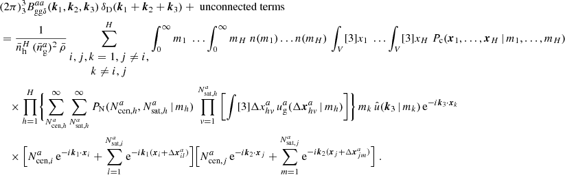 $$ \begin{aligned}&\nonumber (2\pi )^3 _{3} B _{\mathrm{gg} \delta }^{aa}(\boldsymbol{k}_1, \boldsymbol{k}_2, \boldsymbol{k}_3)\, \delta _{\rm D}(\boldsymbol{k}_1+\boldsymbol{k}_2+\boldsymbol{k}_3) + \text{ unconnected} \text{ terms}\\&= \frac{1}{\bar{n}_\mathrm{h} ^H\,(\bar{n}^a_\mathrm{g} )^2\, \bar{\rho }} \sum _{\begin{matrix} i,j,k=1, j\ne i,\\ k\ne i,j \end{matrix}}^H \int _0^\infty {m_1}\; \dots \int _0^\infty {m_H}\; n(m_1)\dots n(m_H) \, \int _V [3]{x_1}\; \dots \int _V [3]{x_{H}}\; P_{\rm c}(\boldsymbol{x}_1, \dots , \boldsymbol{x}_{H}\,|\, m_1, \dots , m_{H}) \\&\nonumber \quad \times \prod _{h=1}^{H}\Biggl \{ \sum _{N_{\mathrm{cen} , h}^{a}}^\infty \sum _{N_{\mathrm{sat} , h}^{a}}^\infty {P_\mathrm{N} (N_{\mathrm{cen} , h}^{a}, N_{\mathrm{sat} , h}^{a}\,|\,m_h)}\, \prod _{v=1}^{N_{\mathrm{sat} , h}^{a}} \left[ \int [3]{\Delta {x}^{a}_{hv}}\, u_\mathrm{g} ^{a}(\Delta \boldsymbol{x}^{a}_{hv}\,|\,m_h) \right]\Biggr \}\, m_k\, \hat{u}(\boldsymbol{k}_3\,|\,m_k)\, \mathrm{e} ^{-{i}\boldsymbol{k}_3\cdot \boldsymbol{x}_k}\, \\&\nonumber \quad \times \Big [N_{\mathrm{cen} , i}^{a}\, \mathrm{e} ^{-{i}\boldsymbol{k}_1\cdot \boldsymbol{x}_i} + \sum _{l=1}^{N_{\mathrm{sat} , i}^{a}}\mathrm{e} ^{-{i}\boldsymbol{k}_1(\boldsymbol{x}_i + \Delta \boldsymbol{x}^a_{il})}\Big ] \Big [N_{\mathrm{cen} , j}^{a}\, \mathrm{e} ^{-{i}\boldsymbol{k}_2\cdot \boldsymbol{x}_j} + \sum _{m=1}^{N_{\mathrm{sat} , j}^{a}}\mathrm{e} ^{-{i}\boldsymbol{k}_2(\boldsymbol{x}_j + \Delta \boldsymbol{x}^a_{jm})}\Big ]\;. \end{aligned} $$