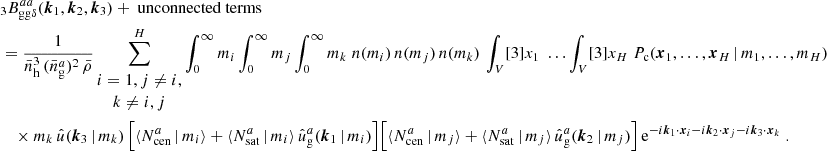 $$ \begin{aligned}&\nonumber _{3} B _{\mathrm{gg} \delta }^{aa}(\boldsymbol{k}_1, \boldsymbol{k}_2, \boldsymbol{k}_3) + \text{ unconnected} \text{ terms}\\&= \frac{1}{\bar{n}_\mathrm{h} ^3\,(\bar{n}^a_\mathrm{g} )^2\, \bar{\rho }} \sum _{\begin{matrix} i=1, j\ne i,\\ k\ne i,j \end{matrix}}^H \int _0^\infty {m_i} \int _0^\infty {m_j}\int _0^\infty {m_k}\; n(m_i)\, n(m_j)\, n(m_k) \, \int _V [3]{x_1}\; \dots \int _V [3]{x_{H}}\; P_{\rm c}(\boldsymbol{x}_1, \dots , \boldsymbol{x}_{H}\,|\, m_1, \dots , m_{H}) \\&\nonumber \quad \times m_k\, \hat{u}(\boldsymbol{k}_3\,|\,m_k)\, \Big [\langle {N_{\mathrm{cen} }^{a}\,|\,m_i}{\rangle } + \langle {N_{\mathrm{sat} }^{a}\,|\,m_i}{\rangle }\, \hat{u}_\mathrm{g} ^a(\boldsymbol{k}_1\,|\,m_i)\Big ] \Big [\langle {N_{\mathrm{cen} }^{a}\,|\,m_j}{\rangle } + \langle {N_{\mathrm{sat} }^{a}\,|\,m_j}{\rangle }\, \hat{u}_\mathrm{g} ^a(\boldsymbol{k}_2\,|\,m_j)\Big ]\, \mathrm{e} ^{-{i}\boldsymbol{k}_1\cdot \boldsymbol{x}_i -{i}\boldsymbol{k}_2\cdot \boldsymbol{x}_j -{i}\boldsymbol{k}_3\cdot \boldsymbol{x}_k} \;. \end{aligned} $$