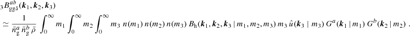 $$ \begin{aligned}&\nonumber _{3} B _{\mathrm{gg} \delta }^{ab}(\boldsymbol{k}_1, \boldsymbol{k}_2, \boldsymbol{k}_3) \\&\simeq \frac{1}{\bar{n}^a_\mathrm{g} \,\bar{n}^b_\mathrm{g} \, \bar{\rho }} \, \int _0^\infty {m_1}\int _0^\infty {m_2}\int _0^\infty {m_3}\; n(m_1)\, n(m_2)\, n(m_3)\, B_\mathrm{h} (\boldsymbol{k}_1, \boldsymbol{k}_2, \boldsymbol{k}_3\,|\, m_1, m_2, m_3)\, m_3\, \hat{u}(\boldsymbol{k}_3\; | \; m_3)\, G^a(\boldsymbol{k}_1\,|\,m_1) \, G^b(\boldsymbol{k}_2\,|\,m_2)\;. \end{aligned} $$