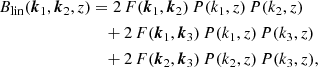 $$ \begin{aligned} B_\mathrm{lin} (\boldsymbol{k}_1, \boldsymbol{k}_2, z)&= 2\, F(\boldsymbol{k}_1, \boldsymbol{k}_2)\, P(k_1, z)\, P(k_2, z)\\&\quad + 2\, F(\boldsymbol{k}_1, \boldsymbol{k}_3)\, P(k_1, z)\, P(k_3, z)\nonumber \\&\quad + 2\, F(\boldsymbol{k}_2, \boldsymbol{k}_3)\, P(k_2, z)\, P(k_3, z)\nonumber , \end{aligned} $$