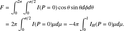 $\matrix{ F \hfill & = \hfill & {\int_0^{2\pi } {\int_0^{\pi /2} {I\left( {P = 0} \right)\cos \theta \sin \theta d\phi d\theta } } } \hfill \cr {} \hfill & = \hfill & {2\pi \int_0^{\pi /2} {I\left( {P = 0} \right)\mu d\mu = - 4\pi \int_0^1 {{I_H}} \left( {P = 0} \right)\mu d\mu .} } \hfill \cr } $