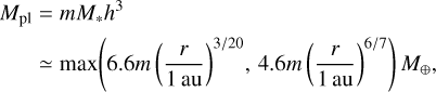 $\matrix{{{M_{{\rm{pl}}}}} \hfill &amp; = \hfill &amp; {m{M_*}{h^3}} \hfill \cr {} \hfill &amp; \simeq \hfill &amp; {\max \left( {6.6m{{\left( {{r \over {1\,{\rm{au}}}}} \right)}^{3/20}},4.6m{{\left( {{r \over {1\,\,{\rm{au}}}}} \right)}^{6/7}}} \right){M_ \oplus },} \hfill \cr} $