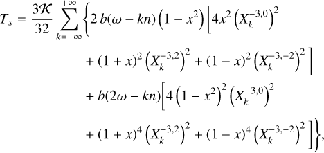 $\matrix{ {{T_s} = {{3{\cal K}} \over {32}}} \hfill &amp; {\sum\limits_{k = - \infty }^{ + \infty } {\left\{ {2b\left( {\omega - kn} \right)\left( {1 - x} \right)\left[ {4{x^2}{{\left( {X_k^{ - 3,0}} \right)}^2}} \right.} \right.} } \hfill \cr {} \hfill &amp; {\quad \left. { + {{\left( {1 + x} \right)}^2}{{\left( {X_k^{ - 3,2}} \right)}^2} + {{\left( {1 - x} \right)}^2}{{\left( {X_k^{ - 3, - 2}} \right)}^2}} \right]} \hfill \cr {} \hfill &amp; {\quad + b\left( {2\omega - kn} \right)\left[ {4{{\left( {1 - {x^2}} \right)}^2}{{\left( {X_k^{ - 3,0}} \right)}^2}} \right.} \hfill \cr {} \hfill &amp; {\quad \left. {\left. { + {{\left( {1 + x} \right)}^4}{{\left( {X_k^{ - 3,2}} \right)}^2} + {{\left( {1 - x} \right)}^4}{{\left( {X_k^{ - 3, - 2}} \right)}^2}} \right]\,} \right\},} \hfill \cr } $