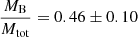 $ \frac{M_{\mathrm{B}}}{M_{\mathrm{tot}}} = 0.46 \pm 0.10 $