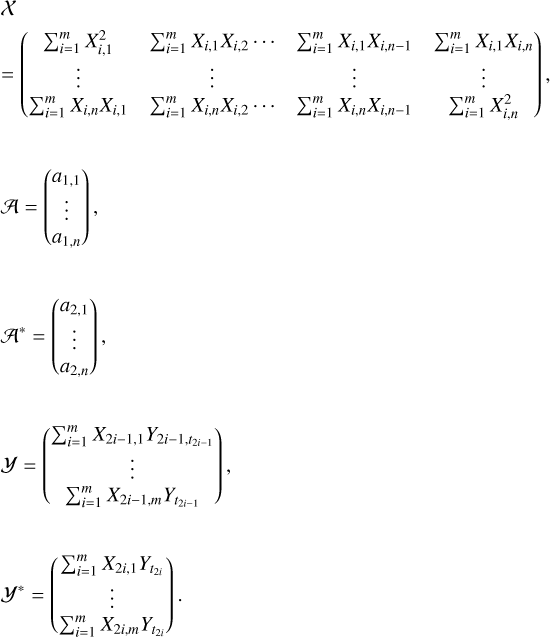 $\matrix{ X \hfill \cr { = \left( {\matrix{ {\sum\nolimits_{i = 1}^m {X_{i,1}^2} } & {\sum\nolimits_{i = 1}^m {{X_{i,1}}} {X_{i,2}} \ldots } & {\sum\nolimits_{i = 1}^m {{X_{i,1}}{X_{i,n - 1}}} } & {\sum\nolimits_{i = 1}^m {{X_{i,1}}{X_{i,n}}} } \cr \vdots & \vdots & \vdots & \vdots \cr {\sum\nolimits_{i = 1}^m {{X_{i,n}}{X_{i,1}}} } & {\sum\nolimits_{i = 1}^m {{X_{i,n}}{X_{i,2}}} \ldots } & {\sum\nolimits_{i = 1}^m {{X_{i,n}}{X_{i,n - 1}}} } & {\sum\nolimits_{i = 1}^m {X_{i,n}^2} } \cr } } \right)} \hfill \cr {{\cal A} = \left( {\matrix{ {{a_{1,1}}} \cr \vdots \cr {{a_{1,n}}} \cr } } \right),} \hfill \cr {{{\cal A}^*} = \left( {\matrix{ {{a_{2,1}}} \cr \vdots \cr {{a_{2,n}}} \cr } } \right),} \hfill \cr {{\cal Y} = \left( {\matrix{ {\sum\nolimits_{i = 1}^m {{X_{2i - 1}}{,_1}{Y_{2i - 1,t2i - 1}}} } \cr \vdots \cr {\sum\nolimits_{i = 1}^m {{X_{2i - 1,m}}} {Y_{t2i - 1}}} \cr } } \right),} \hfill \cr {{{\cal Y}^*} = \left( {\matrix{ {\sum\nolimits_{i = 1}^m {{X_{2i - 1}}{Y_{t2i}}} } \cr \vdots \cr {\sum\nolimits_{i = 1}^m {{X_{2i,m}}{Y_{t2i}}} } \cr } } \right).} \hfill \cr }$