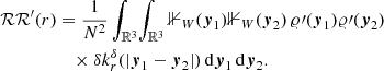 $$ \begin{aligned} {\mathcal{RR} }^\prime (r)&= \frac{1}{N^2} \int _{\mathbb{R} ^3}\! \int _{\mathbb{R} ^3} {\mathbb{1} }_{W}({\boldsymbol{y}}_1){\mathbb{1} }_{W}({\boldsymbol{y}}_2)\, \varrho \prime ({\boldsymbol{y}}_1)\varrho \prime ({\boldsymbol{y}}_2)\nonumber \\&\quad \times {\delta }k_r^{\delta }(|{\boldsymbol{y}}_1-{\boldsymbol{y}}_2|) \, {\mathrm{d} }{\boldsymbol{y}}_1\,{\mathrm{d} }{\boldsymbol{y}}_2. \end{aligned} $$