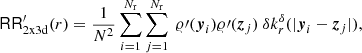 $$ \begin{aligned} \mathsf{RR }_{\rm 2x3d}^\prime (r)&= \frac{1}{N^2}\sum _{i=1}^{{{N_{\rm r}}}} \sum _{j=1}^{{{N_{\rm r}}}}\ \varrho \prime ({\boldsymbol{y}}_i)\varrho \prime ({\boldsymbol{z}}_j)\ {\delta }k_r^{\delta }(|{\boldsymbol{y}}_i-{\boldsymbol{z}}_j|), \end{aligned} $$