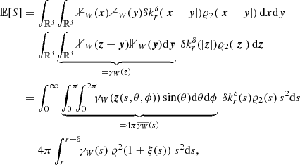 $$ \begin{aligned} {\mathbb{E} }[S]&= \int _{{\mathbb{R} }^3}\int _{{\mathbb{R} }^3} {\mathbb{1} }_{W}(\boldsymbol{x}) {\mathbb{1} }_{W}(\boldsymbol{y}) {\delta }k_r^{\delta }(|{\boldsymbol{x}}-{\boldsymbol{y}}|) \varrho _2(|{\boldsymbol{x}}-{\boldsymbol{y}}|)\, {\mathrm{d} }{\boldsymbol{x}}{\mathrm{d} }{\boldsymbol{y}}\nonumber \\&= \int _{{\mathbb{R} }^3} \underbrace{\int _{{\mathbb{R} }^3} {\mathbb{1} }_{W}({\boldsymbol{z}}+{\boldsymbol{y}}) {\mathbb{1} }_{W}(\boldsymbol{y}) {\mathrm{d} }{\boldsymbol{y}}}_{=\gamma _{W}(\boldsymbol{z})} \ {\delta }k_r^{\delta }(|\boldsymbol{z}|) \varrho _2(|\boldsymbol{z}|)\, {\mathrm{d} }{\boldsymbol{z}}\nonumber \\&= \int _{0}^\infty \underbrace{\int _0^\pi \!\!\! \int _0^{2\pi }\!\!\! \gamma _{W}({\boldsymbol{z}}(s,\theta ,\phi )) \sin (\theta ){\mathrm{d} }\theta {\mathrm{d} }\phi }_{=4\pi \overline{\gamma _{W}}(s)} \ {\delta }k_r^{\delta }(s) \varrho _2(s)\, s^2{\mathrm{d} }s \nonumber \\&= 4\pi \int _{r}^{r+{\delta }}\!\! \overline{\gamma _{W}}(s)\ \varrho ^2 (1+\xi (s))\ s^2{\mathrm{d} }s, \end{aligned} $$