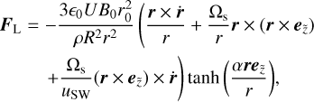 $ \matrix{ {{{\bf{F}}_{\rm{L}}}} \hfill &amp; = \hfill &amp; { - {{3{_0}U{B_0}r_0^2} \over {\rho {R^2}{r^2}}}\left( {{{{\bf{r}} \times {\bf{\dot r}}} \over r} + } \right.{{{{\rm{\Omega }}_{\rm{s}}}} \over r}{\bf{r}} \times \left( {{\bf{r}} \times {{\bf{e}}_{\tilde z}}} \right)} \hfill \cr {} \hfill &amp; {} \hfill &amp; {\left. { + {{{{\rm{\Omega }}_{\rm{s}}}} \over {{u_{{\rm{SW}}}}}}\left( {{\bf{r}} \times {{\bf{e}}_{\tilde z}}} \right) \times {\bf{\dot r}}} \right)\tanh \left( {{{\alpha {\bf{r}}{{\bf{e}}_{\tilde z}}} \over r}} \right),} \hfill \cr } $