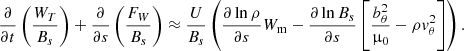 $$ \begin{aligned} \frac{\partial }{\partial t}\left(\frac{W_T}{B_s}\right) + \frac{\partial }{\partial s} \left(\frac{F_W}{B_s}\right) \approx \frac{U}{B_s}\left(\frac{\partial \ln \rho }{\partial s} W_{\rm m} - \frac{\partial \ln B_s}{\partial s}\left[\frac{b_\theta ^2}{\upmu _0} - \rho v_\theta ^2\right]\right). \end{aligned} $$