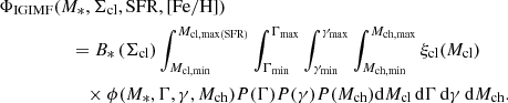 $$ \begin{aligned}&\Phi _{\mathrm{IGIMF}}(M_{*},\Sigma _{\rm cl},\mathrm{SFR},[\mathrm{Fe/H]})\nonumber \\&\qquad \qquad \quad = B_{*} \left(\Sigma _{\rm cl}\right) \int _{M_{\rm cl,min}}^{M_{\rm cl,max(SFR)}}\int _{\Gamma _{\rm min}}^{\Gamma _{\rm max}} \int _{\gamma _{\rm min}}^{\gamma _{\rm max}} \int _{M_{\rm ch,min}}^{M_{\rm ch,max}} \xi _{\rm cl}(M_{\rm cl})\nonumber \\&\qquad \qquad \qquad \times \phi (M_{*},\Gamma ,\gamma ,M_{\rm ch}) P(\Gamma ) P(\gamma ) P(M_{\rm ch}) \mathrm{d}M_{\rm cl}\,\mathrm{d}\Gamma \,\mathrm{d}\gamma \,\mathrm{d}M_{\rm ch}. \end{aligned} $$