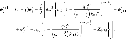 $ \matrix{ {\bar \phi _j^{r + 1}} \hfill & = \hfill & {\left( {1 - \zeta } \right)\phi _j^r + {\zeta \over 2}\left[ {{\rm{\Delta }}{x^2}} \right.\left\{ {{n_{{\rm{i0}}}}} \right.{{\left( {1 + {{{q_{\rm{i}}}{\phi ^r}} \over {\left( {{\kappa _{\rm{i}}} - {3 \over 2}} \right){k_{\rm{B}}}{T_{\rm{i}}}}}} \right)}^{ - {\kappa _{\rm{i}}} + {1 \over 2}}} + \phi _{j + 1}^r} \hfill \cr {} \hfill & {} \hfill & {\left. {{{\left. { + \phi _{j - 1}^{r + 1} - {n_{{\rm{e}}0}}{{\left( {1 + {{{q_{\rm{e}}}{\phi ^r}} \over {\left( {{\kappa _{\rm{e}}} - {3 \over 2}} \right){k_{\rm{B}}}{T_{\rm{e}}}}}} \right)}^{ - {\kappa _{\rm{e}}} + {1 \over 2}}} - {Z_{\rm{d}}}{n_{\rm{d}}}} \right\}}_j}} \right],} \hfill \cr } $
