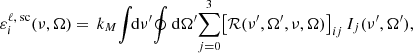 $$ \begin{aligned} \varepsilon _i^{\ell , \text{ sc}}(\nu ,\mathbf {\Omega} ) = \, k_M \!\int \!\!\mathrm{d} \nu ^\prime \! \oint \mathrm{d} \mathbf {\Omega} ^\prime \! \sum _{j = 0}^3 \bigl [\mathcal{R} (\nu ^\prime ,\mathbf {\Omega} ^\prime , \nu , \mathbf {\Omega} ) \bigr ]_{i j} \, I_j(\nu ^\prime ,\mathbf {\Omega} ^\prime ) , \end{aligned} $$