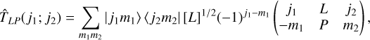 $ {\hat T_{LP}}\left( {{j_1};{j_2}} \right) = \sum\limits_{{m_1}{m_2}} {\left| {\left. {{j_1}{m_1}} \right\rangle } \right.} \left. {\left\langle {{j_2}{m_2}} \right.} \right|{\left[ L \right]^{1/2}}{\left( { - 1} \right)^{{j_1} - {m_1}}}\left( {\matrix{ {{j_1}} \hfill & L \hfill & {{j_2}} \hfill \cr { - {m_1}} \hfill & P \hfill & {{m_2}} \hfill \cr } } \right), $