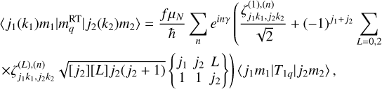 $ \eqalign{ & \left\langle {{j_1}} \right.\left. {\left( {{k_1}} \right){m_1}} \right|\left. {m_q^{{\rm{RT}}}} \right|{j_2}\left( {{k_2}} \right)\left. {{m_2}} \right\rangle = {{f{\mu _N}} \over \hbar }\sum\limits_n {{e^{in\gamma }}} \left( {{{\zeta _{{j_1}{k_1},{j_2}{k_2}}^{\left( 1 \right),\left( n \right)}} \over {\sqrt 2 }}} \right. + {\left( { - 1} \right)^{{j_1} + {j_2}}}\sum\limits_{L = 0,2} {} \cr & \times \zeta _{{j_1}{k_1},{j_2}{k_2}}^{\left( L \right),\left( n \right)}\sqrt {\left[ {{j_2}} \right]\left[ L \right]{j_2}\left( {{j_2} + 1} \right)} \left. {\left\{ {\matrix{ {{j_1}} \hfill & {{j_2}} \hfill & L \hfill \cr 1 \hfill & 1 \hfill & {{j_2}} \hfill \cr } } \right\}} \right)\left. {\left\langle {{j_1}{m_1}} \right.} \right|\left. {{T_{1q}}} \right|\left. {{j_2}{m_2}} \right\rangle , \cr} $