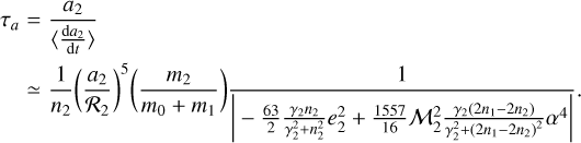 $\matrix{ \hfill {{\tau _a}} &amp; \hfill { = {{{a_2}} \over {\left\langle {{{{\rm{d}}{a_2}} \over {{\rm{d}}t}}} \right\rangle }}} \cr \hfill {} &amp; \hfill { \simeq {1 \over {{n_2}}}{{\left( {{{{a_2}} \over {{{\cal R}_2}}}} \right)}^2}\left( {{{{m_2}} \over {{m_0} + {m_1}}}} \right){1 \over {\left| { - {{63} \over 2}{{{\gamma _2}{n_2}} \over {\gamma _2^2 + n_2^2}}e_2^2 + {{1557} \over {16}}{\cal M}_2^2{{{\gamma _2}\left( {2{n_1} - 2{n_2}} \right)} \over {\gamma _2^2 + \left( {2{n_1} - 2{n_2}} \right)}}{\alpha ^4}} \right|}}} \cr } .$