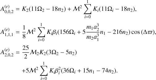 $\matrix{ {A_{0,0,2}^{\left( e \right)}} \hfill &amp; = \hfill &amp; {{K_2}\left( {11{\Omega _2} - 18{n_2}} \right) + {{\cal M}^2}\sum\limits_{i = 0}^1 {{K_i}\left( {11{\Omega _i} - 18{n_2}} \right),} } \hfill \cr {A_{1,1,1}^{\left( e \right)}} \hfill &amp; = \hfill &amp; {{1 \over 8}{{\cal M}^2}\sum\limits_{i = 0}^1 {{K_i}{\beta _i}\left( {156{\Omega _i} + 5{{{m_1}a_2^3} \over {{m_1}a_1^3}}{n_1} - 216{n_2}} \right)\cos \left( {\Delta \bar \omega } \right),} } \hfill \cr {A_{2,0,2}^{\left( e \right)}} \hfill &amp; = \hfill &amp; {{{25} \over 2}{{\cal M}_2}{K_2}\left( {36{\Omega _2} - 5{n_2}} \right)} \hfill \cr {} \hfill &amp; {} \hfill &amp; { + 5{{\cal M}^2}\sum\limits_{i = 0}^1 {{K_i}\beta _i^2\left( {36{\Omega _i} + 15{n_1} - 74{n_2}} \right)} .} \hfill \cr } $