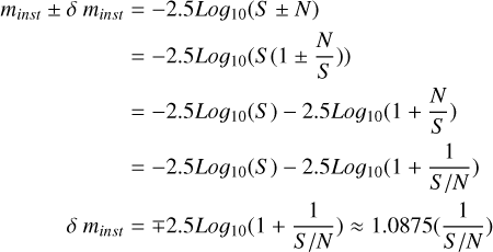 $\matrix{{{m_{inst}} \pm \delta \,{m_{inst}}} \hfill &amp; = \hfill &amp; { - 2.5Lo{g_{10}}\left( {S \pm N} \right)} \hfill \cr {} \hfill &amp; = \hfill &amp; { - 2.5Lo{g_{10}}\left( {S\left( {1 \pm {N \over S}} \right)} \right)} \hfill \cr {} \hfill &amp; = \hfill &amp; { - 2.5Lo{g_{10}}\left( S \right) - 2.5Lo{g_{10}}\left( {1 + {N \over S}} \right)} \hfill \cr {} \hfill &amp; = \hfill &amp; { - 2.5Lo{g_{10}}\left( S \right) - 2.5Lo{g_{10}}\left( {1 + {1 \over {S/N}}} \right)} \hfill \cr {\delta \,{m_{inst}}} \hfill &amp; = \hfill &amp; { \mp 2.5Lo{g_{10}}\left( {1 + {1 \over {S/N}}} \right) \approx 1.0875\left( {{1 \over {S/N}}} \right)} \hfill \cr}$
