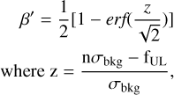$\matrix{{\,\,\,\,\beta ' = {1 \over 2}\left[ {1 - erf\left( {{z \over {\sqrt 2 }}} \right)} \right]} \hfill \cr {{\rm{where}}\,{\rm{z}} = {{{\rm{n}}{\sigma _{{\rm{bkg}}}} - {{\rm{f}}_{{\rm{UL}}}}} \over {{\sigma _{{\rm{bkg}}}}}},} \hfill \cr}$