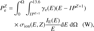 $\matrix{{P_{\rm{e}}^Z} \hfill & = \hfill & {\int_0^{\rm{\Omega }} {\int_{I{P^{Z + 1}}}^{13.6} {{\gamma _{\rm{e}}}\left( E \right)\left( {E - I{P^{Z + 1}}} \right)} } } \hfill \cr {} \hfill & {} \hfill & { \times {\sigma _{{\rm{ion}}}}\left( {E,Z} \right){{{I_{\rm{E}}}\left( E \right)} \over E}{\rm{d}}E\,\,{\rm{d\Omega }}\,\,\,\,\left( {\rm{W}} \right),} \hfill \cr} $