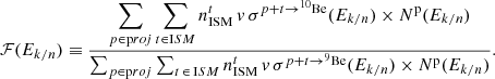$$ \begin{aligned} \mathcal{F} (E_{k/n}) \equiv \frac{\displaystyle \sum _{p \in \mathrm proj}\sum _{t \in \mathrm ISM} n_{\rm ISM}^t\,v\,\sigma ^{p +t\rightarrow ^{10}\mathrm{Be}}(E_{k/n})\times N^\mathrm{p}(E_{k/n})}{\sum _{p \in \mathrm proj}\sum _{t\,\in \,\mathrm ISM} n_{\rm ISM}^t\,v\,\sigma ^{p +t\rightarrow ^{9}\mathrm{Be}}(E_{k/n})\times N^\mathrm{p}(E_{k/n})}. \end{aligned} $$