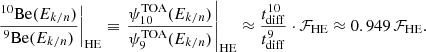 $$ \begin{aligned} \left.\frac{^{10}\mathrm{Be}(E_{k/n})}{^{9}\mathrm{Be}(E_{k/n})}\right|_{\rm HE} \equiv \left.\frac{\psi _{10}^\mathrm{TOA}(E_{k/n})}{\psi _9^\mathrm{TOA}(E_{k/n})}\right|_{\rm HE} \approx \frac{t_{\rm diff}^{10}}{t_{\rm diff}^{9}} \cdot \mathcal{F} _{\rm HE} \approx 0.949\, \mathcal{F} _{\rm HE}. \end{aligned} $$