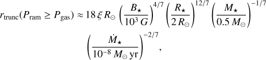 $\matrix{{{r_{{\rm{trunc}}}}\left( {{P_{{\rm{ram}}}} \ge {P_{{\rm{gas}}}}} \right) \approx 18\xi {R_ \odot }{{\left( {{{{B_*}} \over {{{10}^3}G}}} \right)}^{{4 \mathord{\left/{\vphantom {4 7}} \right.\kern-\nulldelimiterspace} 7}}}{{\left( {{{{R_*}} \over {2{R_ \odot }}}} \right)}^{{{12} \mathord{\left/{\vphantom {{12} 7}} \right.\kern-\nulldelimiterspace} 7}}}{{\left( {{{{M_*}} \over {0.5{M_ \odot }}}} \right)}^{ - {1 \mathord{\left/{\vphantom {1 7}} \right.\kern-\nulldelimiterspace} 7}}}} \cr {{{\left( {{{{{\dot M}_*}} \over {{{10}^{ - 8}}{M_ \odot }{\rm{yr}}}}} \right)}^{ - {2 \mathord{\left/{\vphantom {2 7}} \right.\kern-\nulldelimiterspace} 7}}},} \cr} $