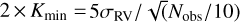 $2 \times {K_{\min }} = {{5{\sigma _{{\rm{RV}}}}} \mathord{\left/ {\vphantom {{5{\sigma _{{\rm{RV}}}}} {\sqrt {\left( {} \right.} \left. {{{{N_{{\rm{obs}}}}} \mathord{\left/ {\vphantom {{{N_{{\rm{obs}}}}} {10}}} \right. \kern-\nulldelimiterspace} {10}}} \right)}}} \right. \kern-\nulldelimiterspace} {\sqrt {\left( {} \right.} \left. {{{{N_{{\rm{obs}}}}} \mathord{\left/ {\vphantom {{{N_{{\rm{obs}}}}} {10}}} \right. \kern-\nulldelimiterspace} {10}}} \right)}}$